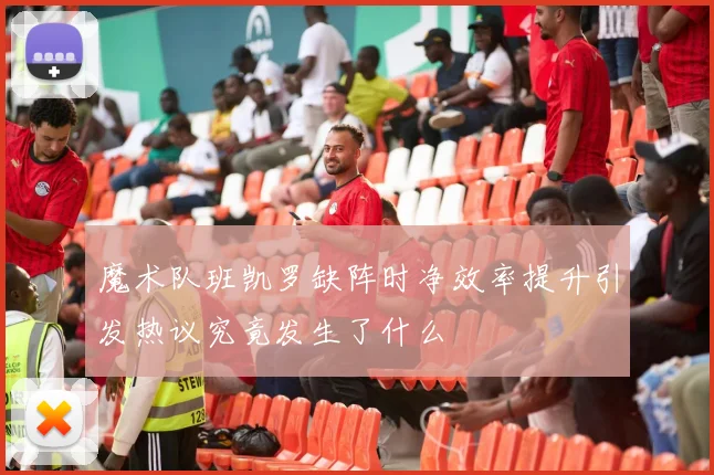 魔术队班凯罗缺阵时净效率提升引发热议究竟发生了什么
